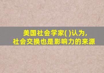 美国社会学家( )认为,社会交换也是影响力的来源
